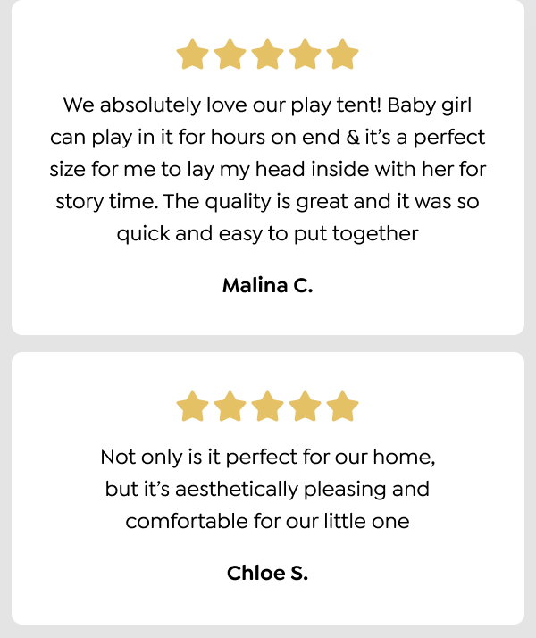 We absolutely love our play tent! Baby girl can play in it for hours on end & it’s a perfect size for me to lay my head inside with her for story time. The quality is great and it was so quick and easy to put together - Malina C. Not only is it perfect for our home, but it’s aesthetically pleasing and comfortable for our little one - Chloe S.