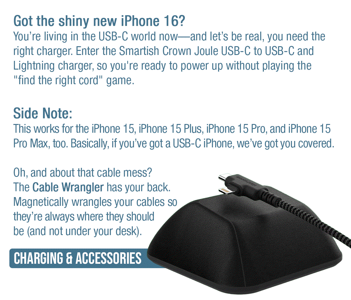 Side Note: This works for the iPhone 15, iPhone 15 Plus, iPhone 15 Pro, and iPhone 15 Pro Max, too. Basically, if you’ve got a USB-C iPhone, we’ve got you covered.  Oh, and about that cable mess? The Cable Wrangler has your back. Magnetically wrangles your cables so they’re always where they should be (and not under your desk).