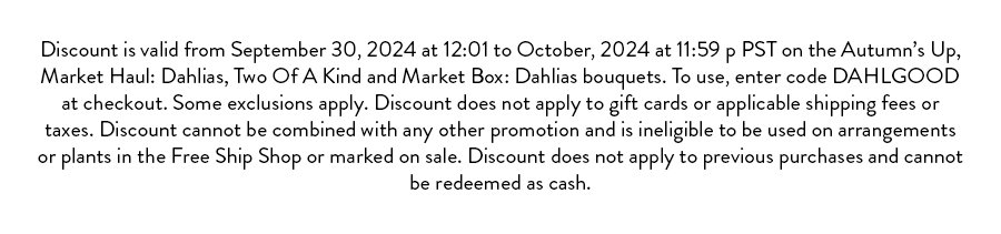 Discount is valid from September 30, 2024 at 12:01 to October, 2024 at 11:59 p PST on the Autumn’s Up, Market Haul: Dahlias, Two Of A Kind and Market Box: Dahlias bouquets. To use, enter code DAHLGOOD at checkout. Some exclusions apply. Discount does not apply to gift cards or applicable shipping fees or taxes. Discount cannot be combined with any other promotion and is ineligible to be used on arrangements or plants in the Free Ship Shop or marked on sale. Discount does not apply to previous purchases and cannot be redeemed as cash. 