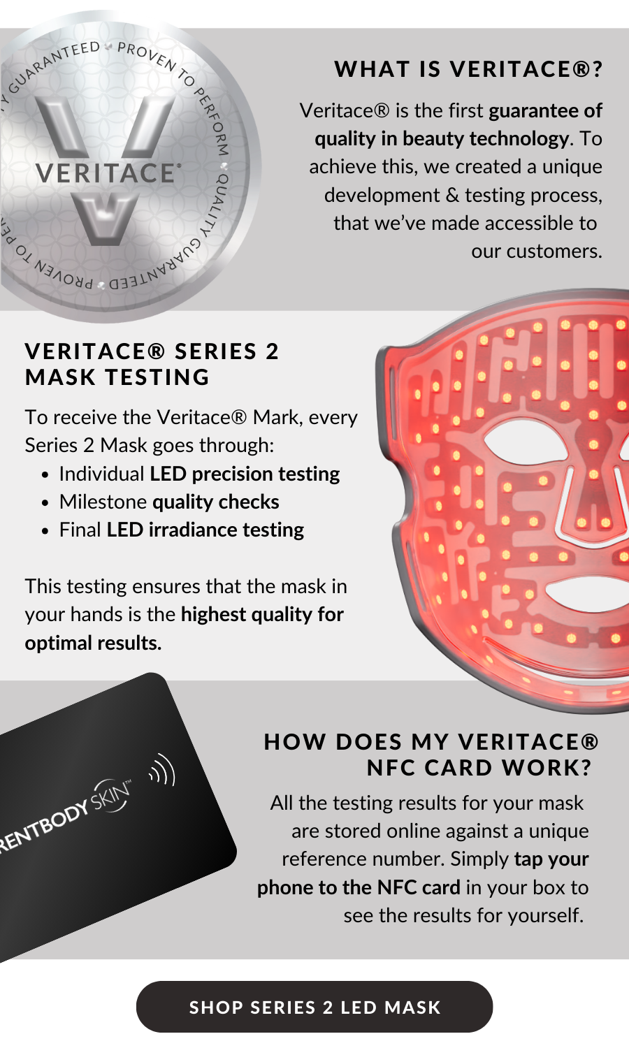 What is Veritace®? Veritace® is the first guarantee of quality in beauty technology. To achieve this, we created a unique  development & testing process, that we’ve made accessible to  our customers. Veritace® series 2 Mask testing: To receive the Veritace® mark, every Series 2 goes through:  Individual LED precision testing  Milestone quality checks  Final LED irradiance testing  This testing ensures that the mask in your hands is the highest quality for optimal results. How does my Veritace® NFC card work? All the testing results for your mask  are stored online against a unique reference number. Simply tap your phone to the NFC card in your box to see the results for yourself. SHOP SERIES 2 LED MASK