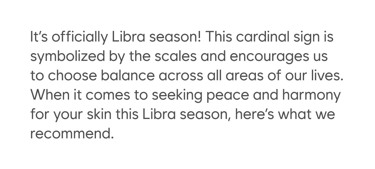 .It’s officially Libra season! This cardinal sign is symbolized by the scales and encourages us to choose balance across all areas of our lives. When it comes to seeking peace and harmony for your skin this Libra season, here’s what we recommend. 