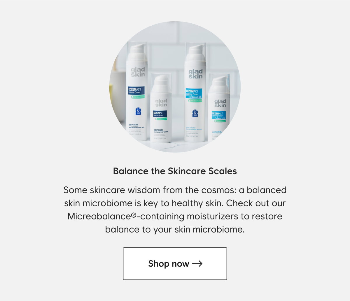 Keeping this diverse community in balance is critical for healthy skin. That’s why we love Gladskin Soothing Cream for Babies and Kids. It contains our patented protein Micreobalance® to restore balance to the skin microbiome. Plus it’s oat-free, steroid-free, and safe for ages 3 months and up. Try it today!   CTA: Shop now→ 
