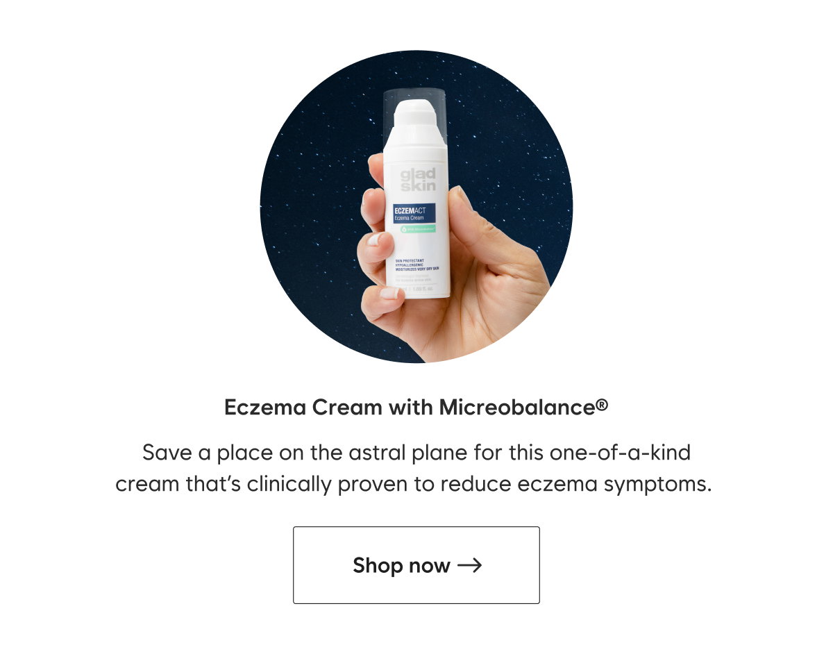 Eczema Cream with Micreobalance® Save a place on the astral plane for this one-of-a-kind cream that’s clinically proven to reduce eczema symptoms.  CTA: Shop now—> 