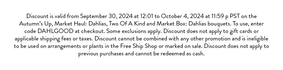 Discount is valid from September 30, 2024 at 12:01 to October, 2024 at 11:59 p PST on the Autumn’s Up, Market Haul: Dahlias, Two Of A Kind and Market Box: Dahlias bouquets. To use, enter code DAHLGOOD at checkout. Some exclusions apply. Discount does not apply to gift cards or applicable shipping fees or taxes. Discount cannot be combined with any other promotion and is ineligible to be used on arrangements or plants in the Free Ship Shop or marked on sale. Discount does not apply to previous purchases and cannot be redeemed as cash. 