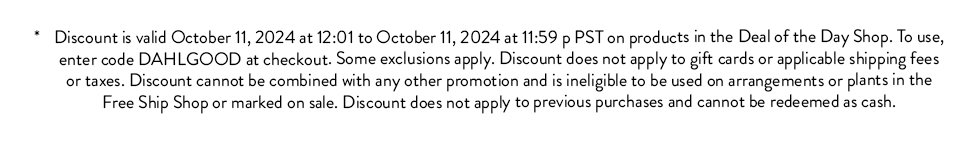 Discount is valid from October 5, 2024 at 12:01 to October 10, 2024 at 11:59 p PST on the Jewel Intentions Vase, Vase Baby. To use, enter code DONEDEAL at checkout. Some exclusions apply. Discount does not apply to gift cards or applicable shipping fees or taxes. Discount cannot be combined with any other promotion and is ineligible to be used on arrangements or plants in the Free Ship Shop or marked on sale. Discount does not apply to previous purchases and cannot be redeemed as cash. 