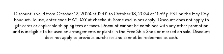 Discount is valid from October 12, 2024 at 12:01 to October 18, 2024 at 11:59 p PST on the Hay Day bouquet. To use, enter code HAYDAY at checkout. Some exclusions apply. Discount does not apply to gift cards or applicable shipping fees or taxes. Discount cannot be combined with any other promotion and is ineligible to be used on arrangements or plants in the Free Ship Shop or marked on sale. Discount does not apply to previous purchases and cannot be redeemed as cash.
