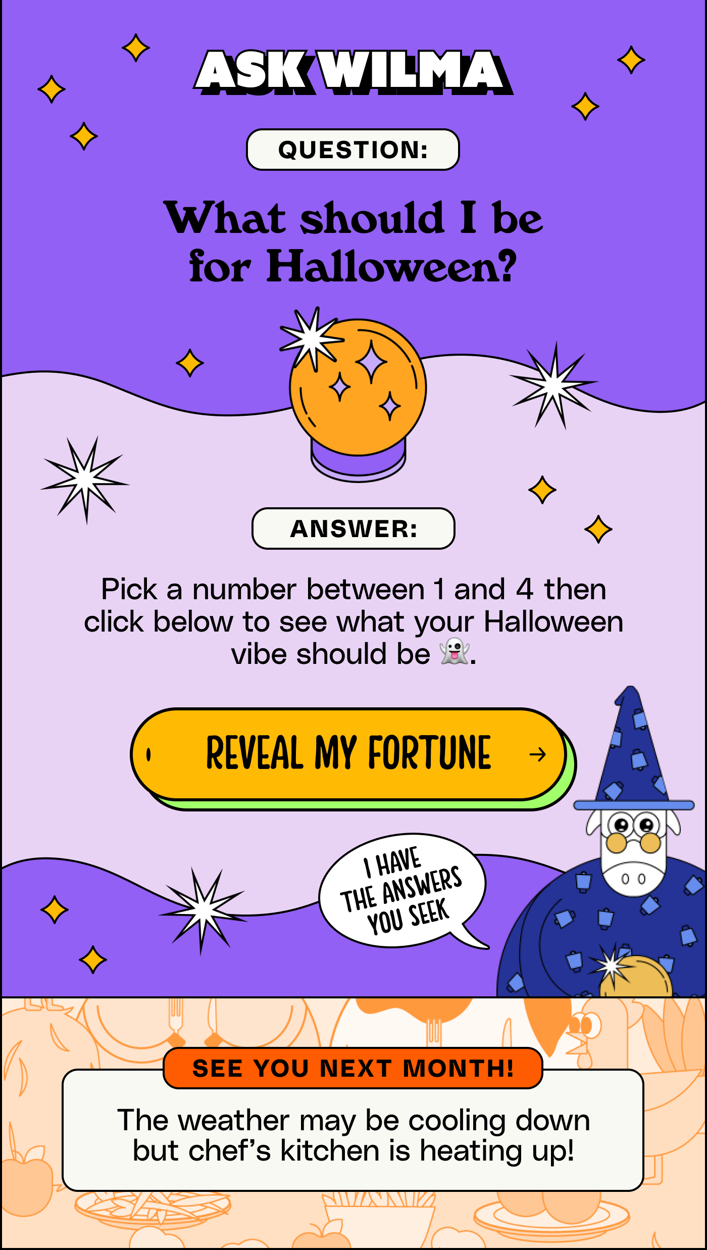 Ask Wilma. Question: What should I be for Halloween? Answer: Pick a number between 1 and 4 then click to see what your Halloween vibe should be 👻 Reveal my fortune.