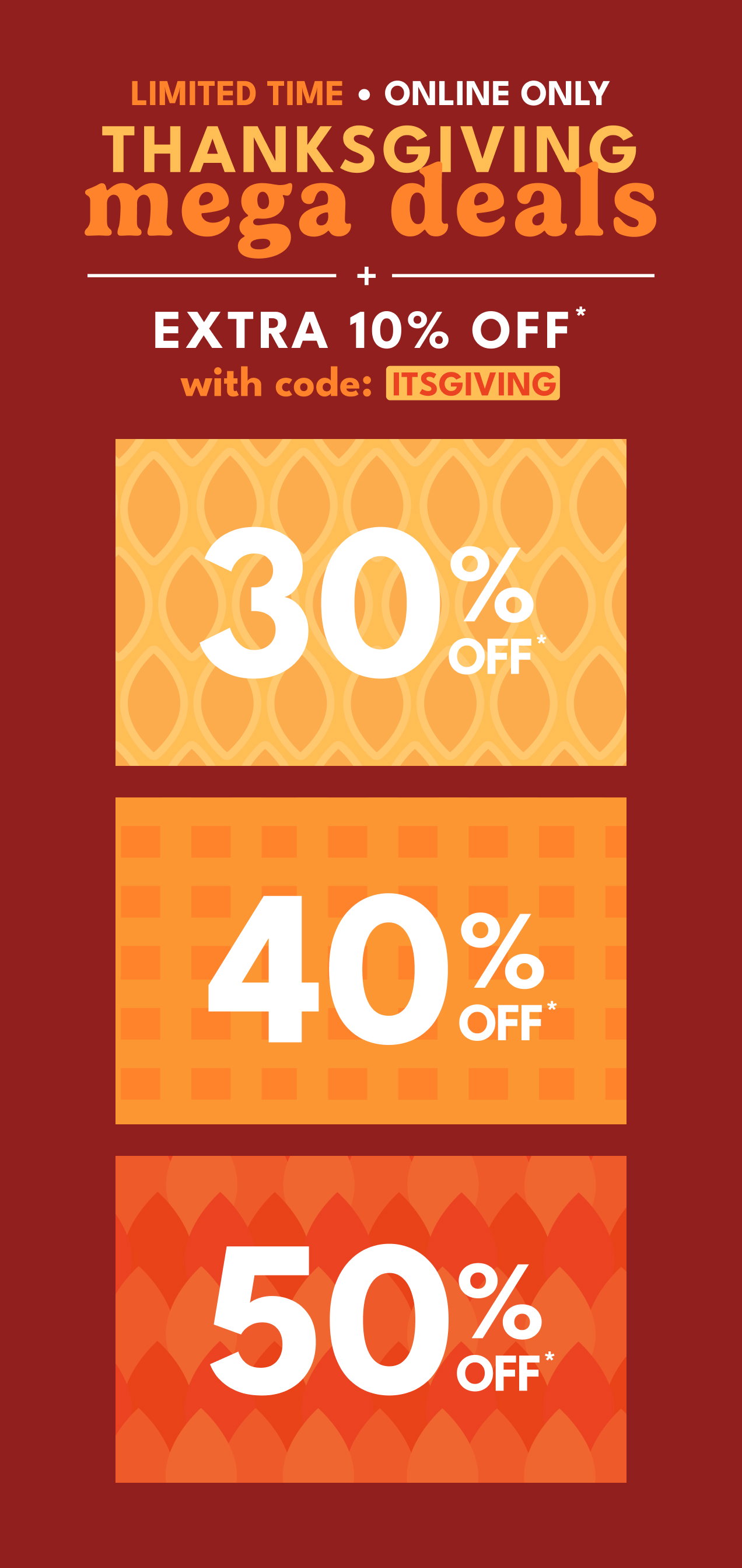 LIMITED TIME | ONLINE ONLY | THANKSGIVING mega deals | +10% OFF* with code: ITSGIVING | 30% OFF* | 40% OFF* | 50% OFF*