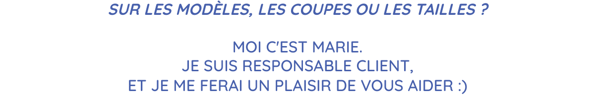 SUR LES MODÈLES, LES COUPES OU LES TAILLES ? MOI C'EST MARIE.JE SUIS RESPONSABLE CLIENT,ET JE ME FERAI UN PLAISIR DE VOUS AIDER :)