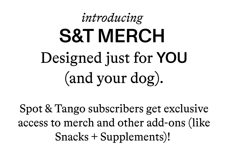 Introducing S&T Merch - Designed just for YOU (and your dog). Spot & Tango subscribers get exclusive access to merch and other add-ons (like Snacks + Supplements)!   Join the pack and get 50% off your first order of meals!