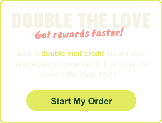 Double The Love Get rewards faster! Earn a double visit credit toward your next reward on orders of $10 or more this week. Offer ends 10/27. Start My Order