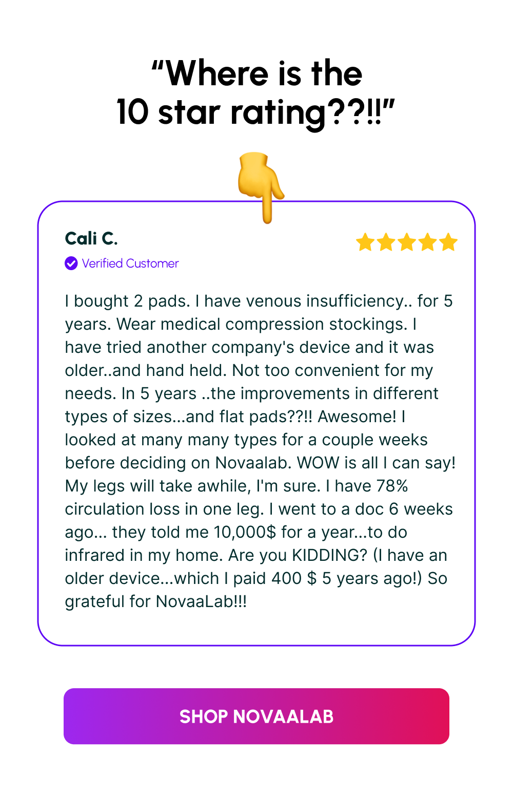 “Where is the 10 star rating??!!” | Cali C. | I bought 2 pads. I have venous insufficiency.. for 5 years. Wear medical compression stockings. I have tried another company's device and it was older..and hand held. Not too convenient for my needs. In 5 years ..the improvements in different types of sizes...and flat pads??!! Awesome! I looked at many many types for a couple weeks before deciding on Novaalab. WOW is all I can say! My legs will take awhile, I'm sure. I have 78% circulation loss in one leg. I went to a doc 6 weeks ago... they told me 10,000$ for a year...to do infrared in my home. Are you KIDDING? (I have an older device...which I paid 400 $ 5 years ago!) So grateful for NovaaLab!!! | [Shop NovaaLab]