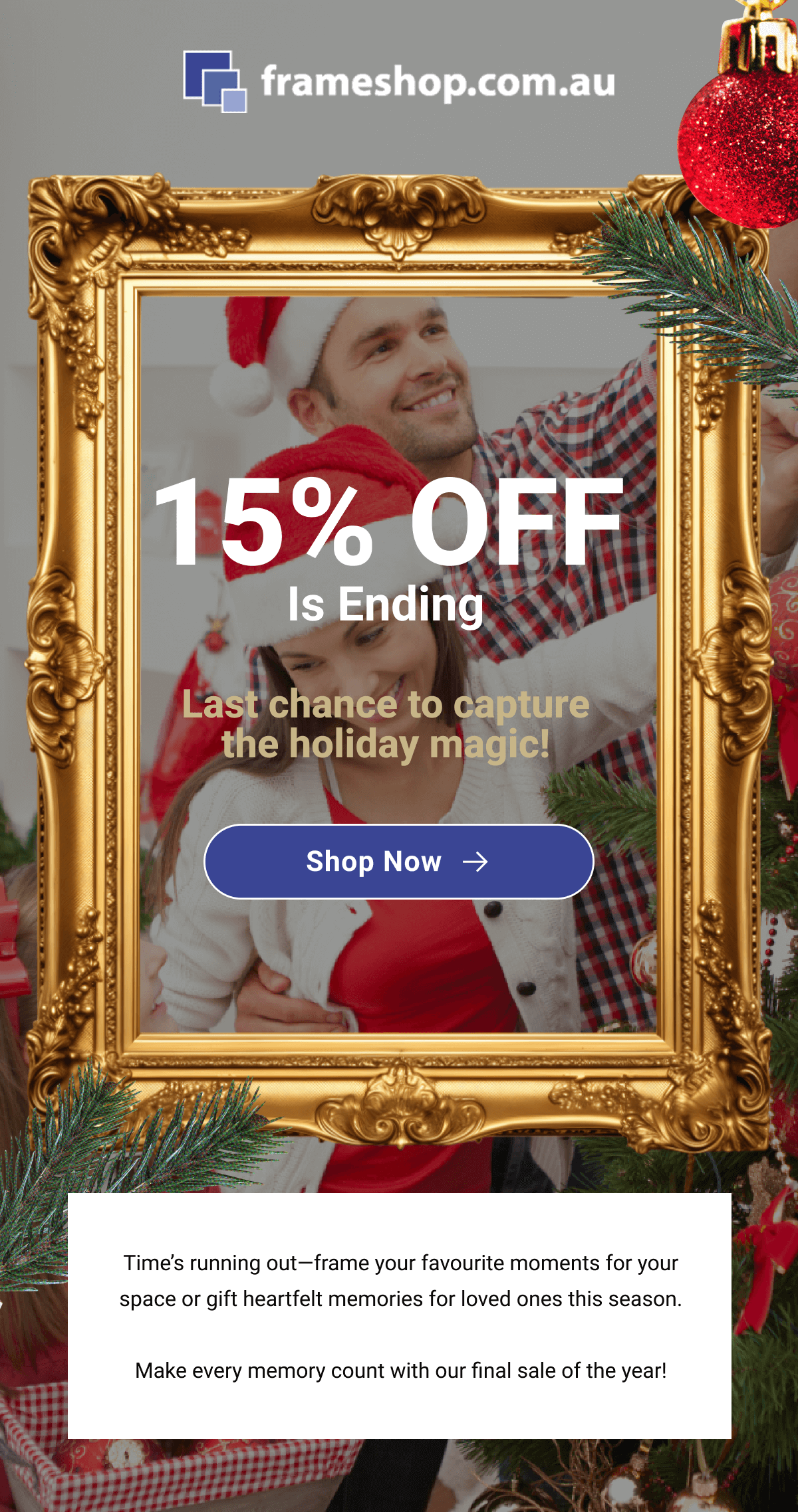 15% off is ending. Last chance to capture the holiday magic! Shop Now. Time’s running out—frame your favourite moments for your space or gift heartfelt memories for loved ones this season.  Make every memory count with our final sale of the year!