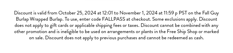 Terms & Conditions:  Discount valid from October 22, 2024 at 12:01 AM PST to October 25, 2024 at 11:59 PM PST, or while supplies last, on eligible items in the Deal of the Week Shop. To apply, enter code FALLTHINGS at checkout. Discount applies to the price of the eligible product(s) before shipping fees, taxes, or any other applicable charges. Discount cannot be applied to gift cards, items in the Free Ship Shop, sale items, or any product specifically excluded from this promotion.  Discount is limited to one use per customer and cannot be combined with any other offers or promotions. Discount cannot be applied to previous purchases and holds no cash value. In the event of product sell-out before the promotion end date, Farmgirl Flowers is not obligated to provide rain checks or substitutions. All sales are subject to availability and may be canceled if stock becomes unavailable. Farmgirl Flowers reserves the right to modify or cancel this promotion at any time.