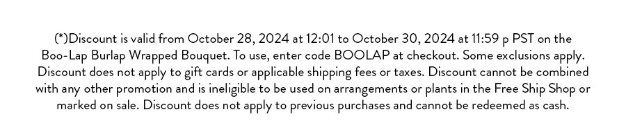 Terms & Conditions:  Discount valid from October 22, 2024 at 12:01 AM PST to October 25, 2024 at 11:59 PM PST, or while supplies last, on eligible items in the Deal of the Week Shop. To apply, enter code FALLTHINGS at checkout. Discount applies to the price of the eligible product(s) before shipping fees, taxes, or any other applicable charges. Discount cannot be applied to gift cards, items in the Free Ship Shop, sale items, or any product specifically excluded from this promotion.  Discount is limited to one use per customer and cannot be combined with any other offers or promotions. Discount cannot be applied to previous purchases and holds no cash value. In the event of product sell-out before the promotion end date, Farmgirl Flowers is not obligated to provide rain checks or substitutions. All sales are subject to availability and may be canceled if stock becomes unavailable. Farmgirl Flowers reserves the right to modify or cancel this promotion at any time.