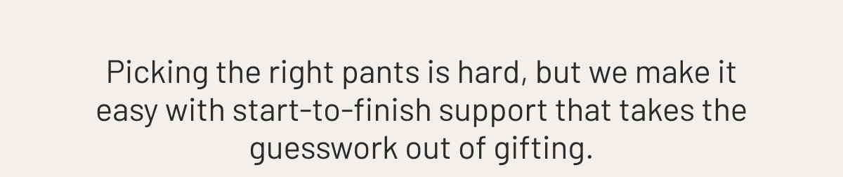 Picking the right pants is hard, but we make it easy with start-to-finish support that takes the guesswork out of gifting.