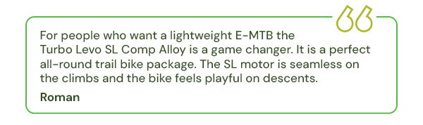 For people who want a lightweight E-MTB the Turbo Levo SL Comp Alloy is a game changer. It is a perfect all-round trail bike package. The SL motor is seamless on the climbs and the bike feels playful on descents.