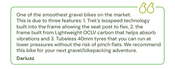 One of the smoothest gravel bikes on the market. This is due to three features: 1. Trek’s Isospeed technology built into the frame allowing the seat post to flex, 2. the frame built from Lightweight OCLV carbon that helps absorb vibrations and 3. Tubeless 40mm tyres that you can run at lower pressures without the risk of pinch flats. We recommend this bike for your next gravel/bikepacking adventure.