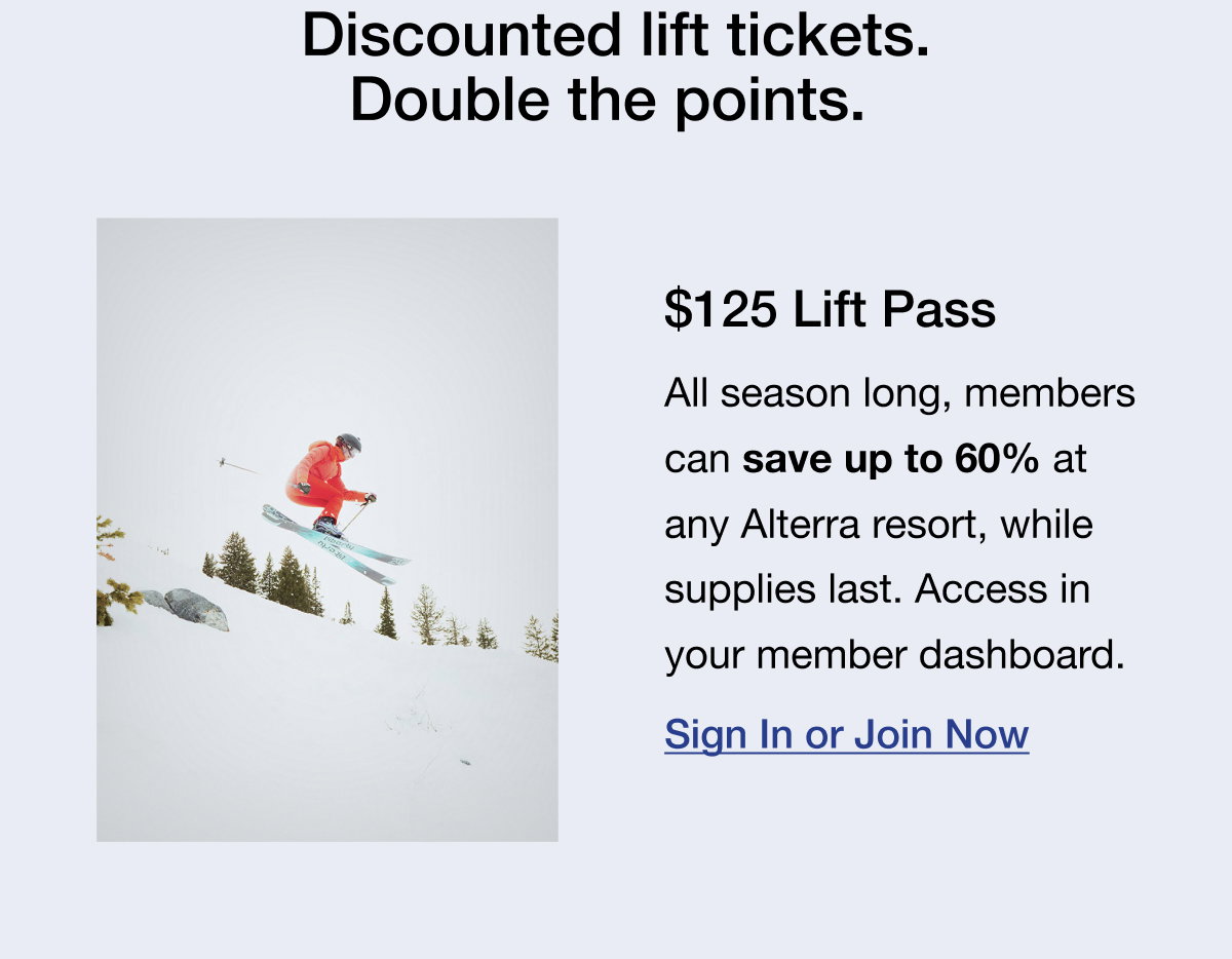 Discounted lift tickets. Double the points. $125 Lift Pass All season long, members can save up to 60% at any Alterra resort, while supplies last. Access in your member dashboard.Sign In or Join Now