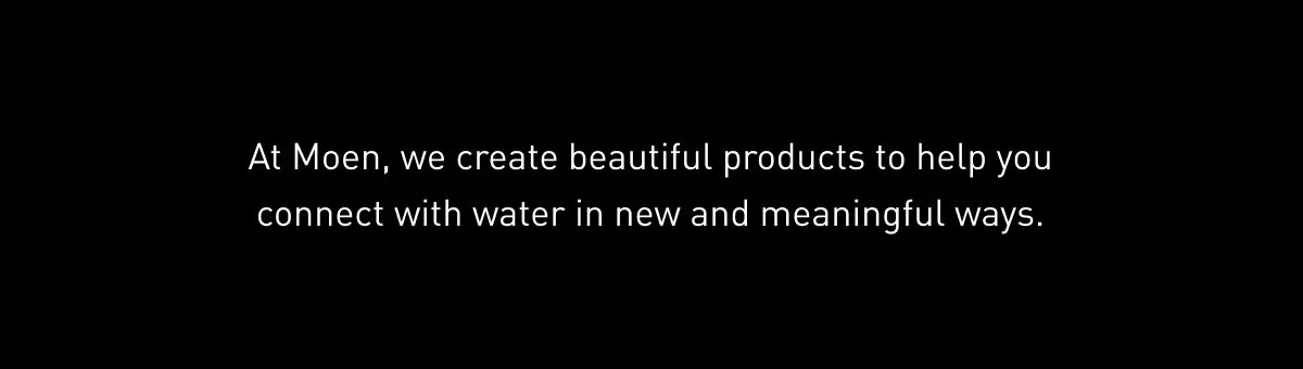 At Moen, we create beautiful products to help you connect with water in new and meaningful ways. 