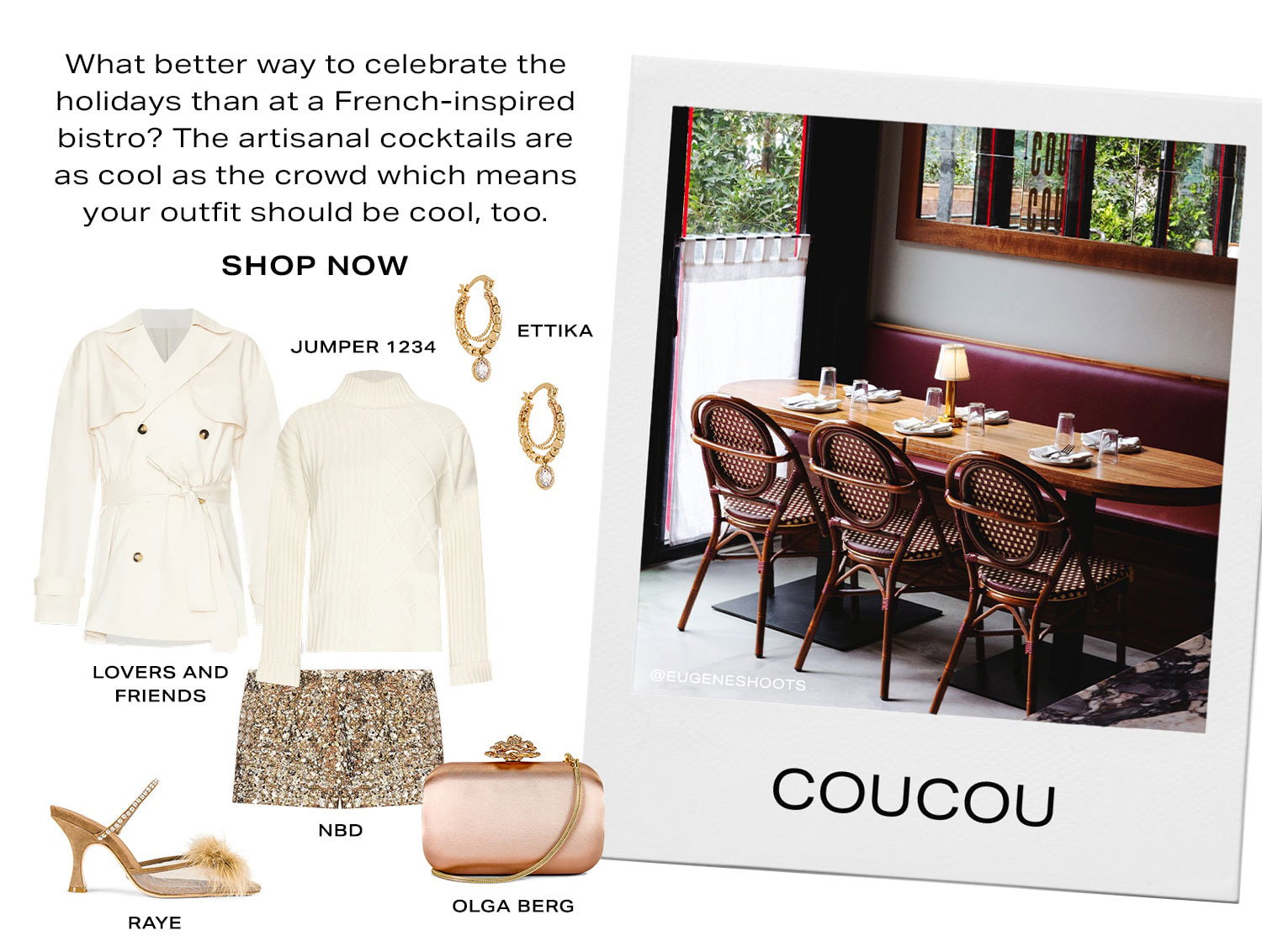 Coucou. What better way to celebrate the holidays than at a French-inspired bistro? The artisanal cocktails are as cool as the crowd which means your outfit should be cool, too. Product Assortment. Shop Now.