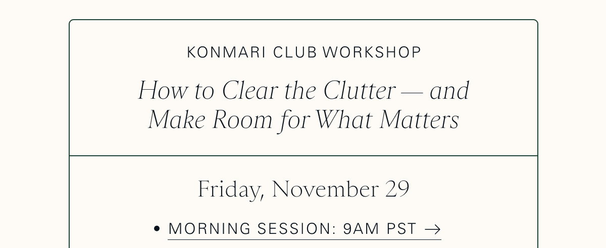 KonMari Club Workshop: How to Clear the Clutter — and Make Room for What Matters  Friday, November 29  Morning Session: 9am PST 