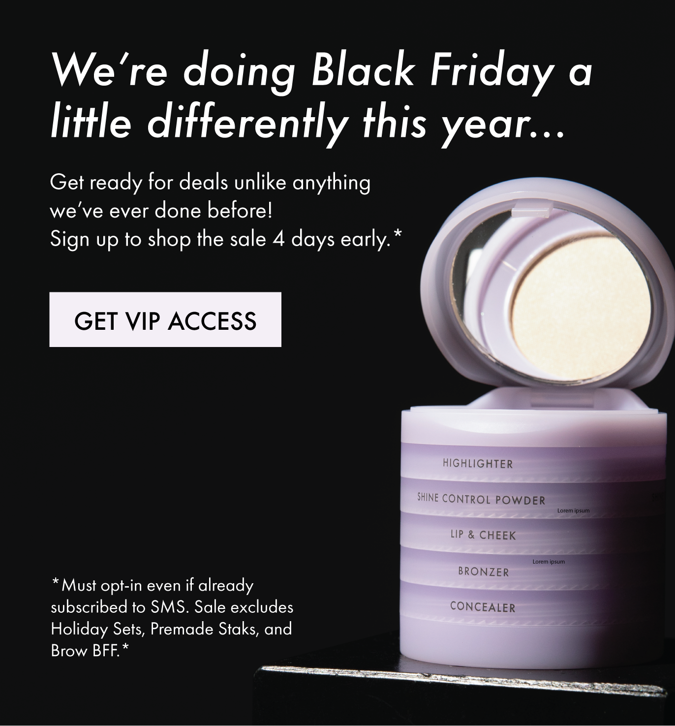 We're doing Black Friday a little differently this year...Get ready for deals unlike anything we've ever done before! Sign up to shop the sale 4 days early.* [GET VIP ACCESS] *Must opt-in even if already subscribed to SMS. Sale excludes Holiday Sets, Premade Staks, and Brow BFF.*