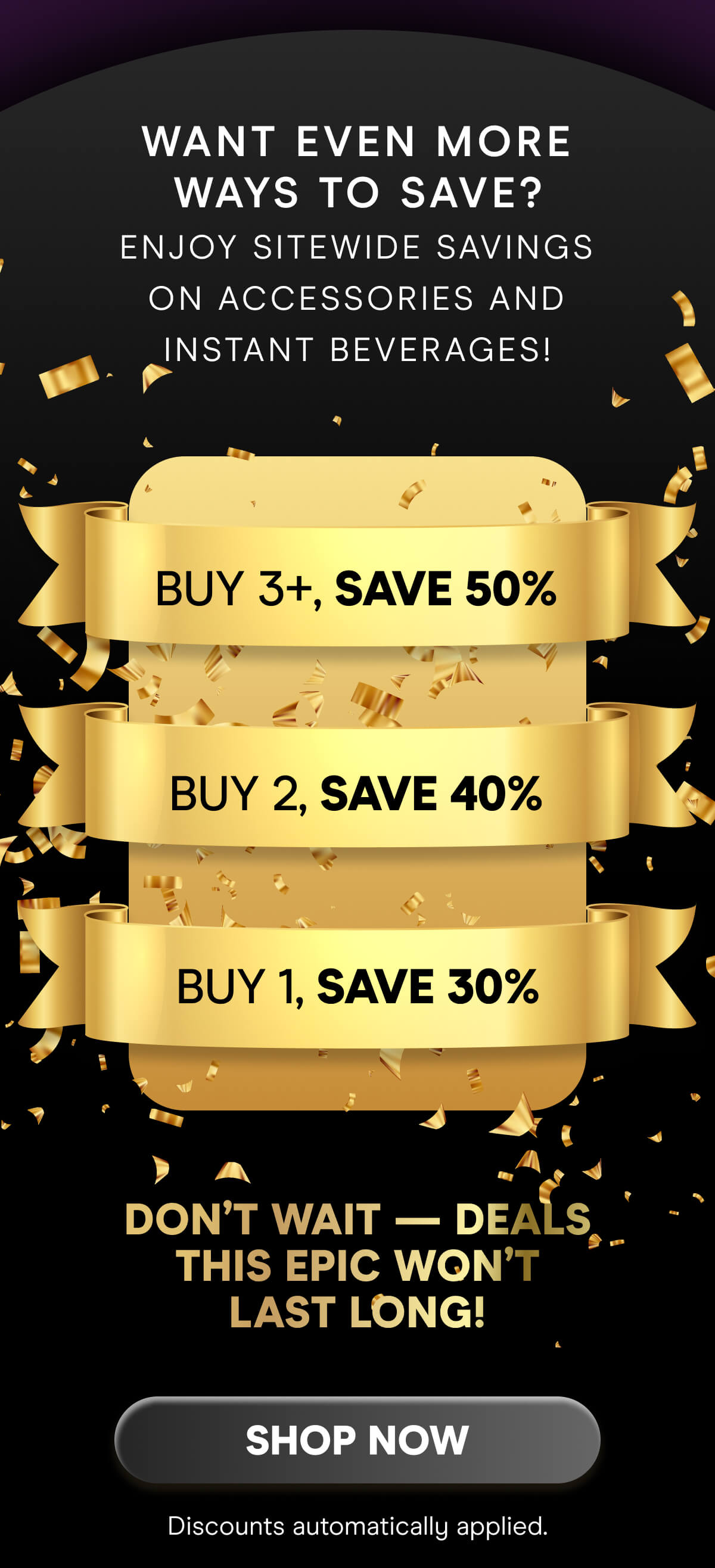 Want even more ways to save? Enjoy sitewide savings on accessories and instant beverages!  Buy 1, Save 30% Buy 2, Save 40% Buy 3+, Save 50%  Don’t wait — deals this epic won’t last long!