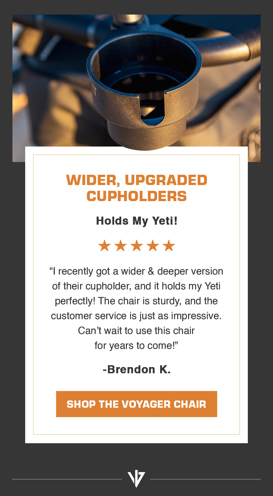 Wider, upgraded cupholders | “I recently got a wider & deeper version of their cupholder, and it holds my Yeti perfectly! The chair is sturdy, and the customer service is just as impressive. Can’t wait to use this chair for years to come!”  - Brendon K.