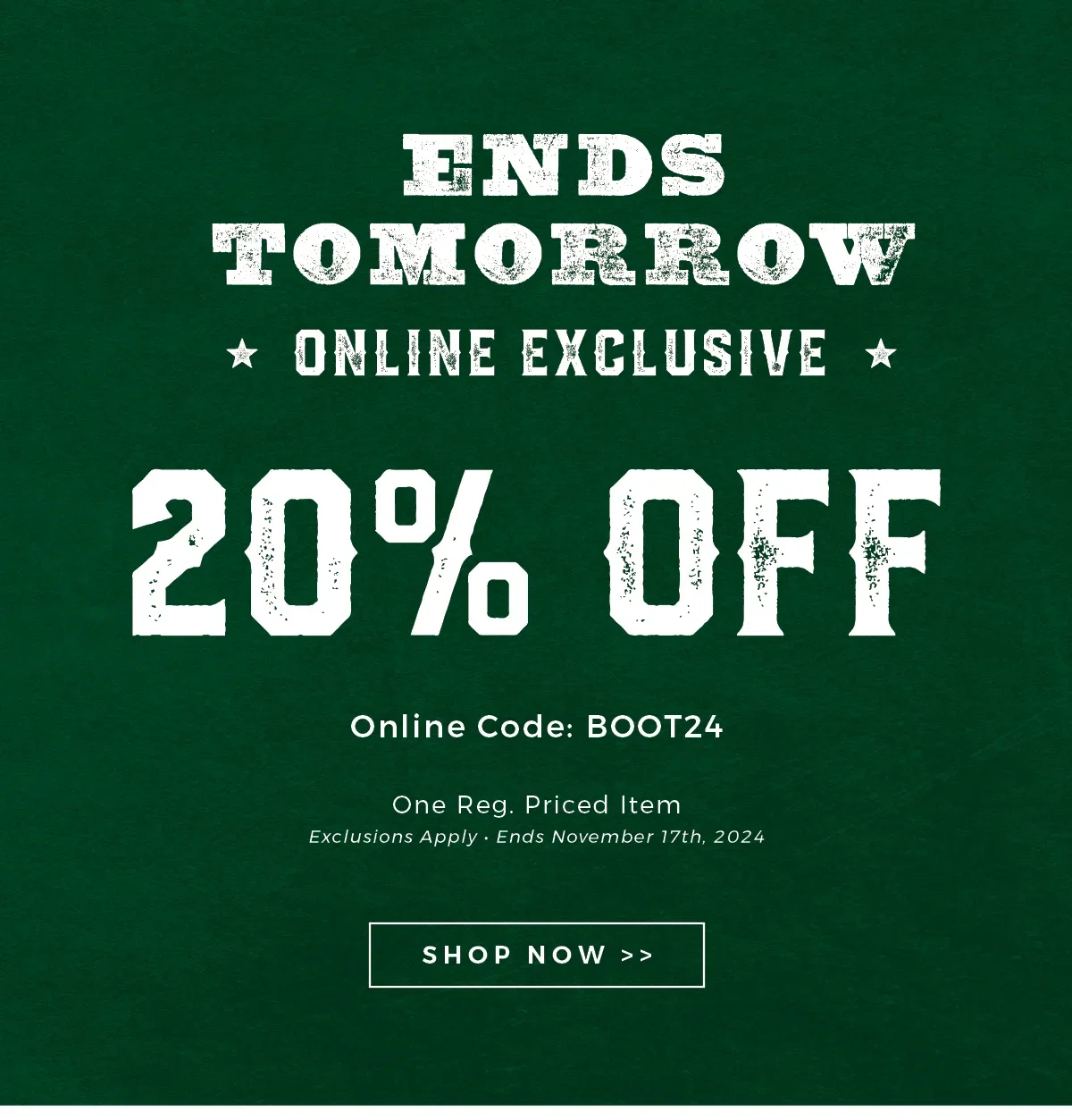 ENDS TOMORROW | ONLINE EXCLUSIVE | 20% OFF | Online Code: BOOT24 | One Reg. Priced Item | Exclusions Apply | Ends November 17th, 2024 | SHOP NOW