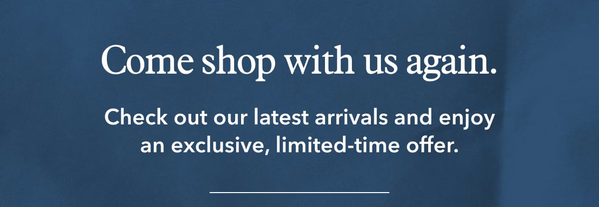 Come shop with us again. Check out our latest arrivals and enjoy an exclusive, limited-time offer.
