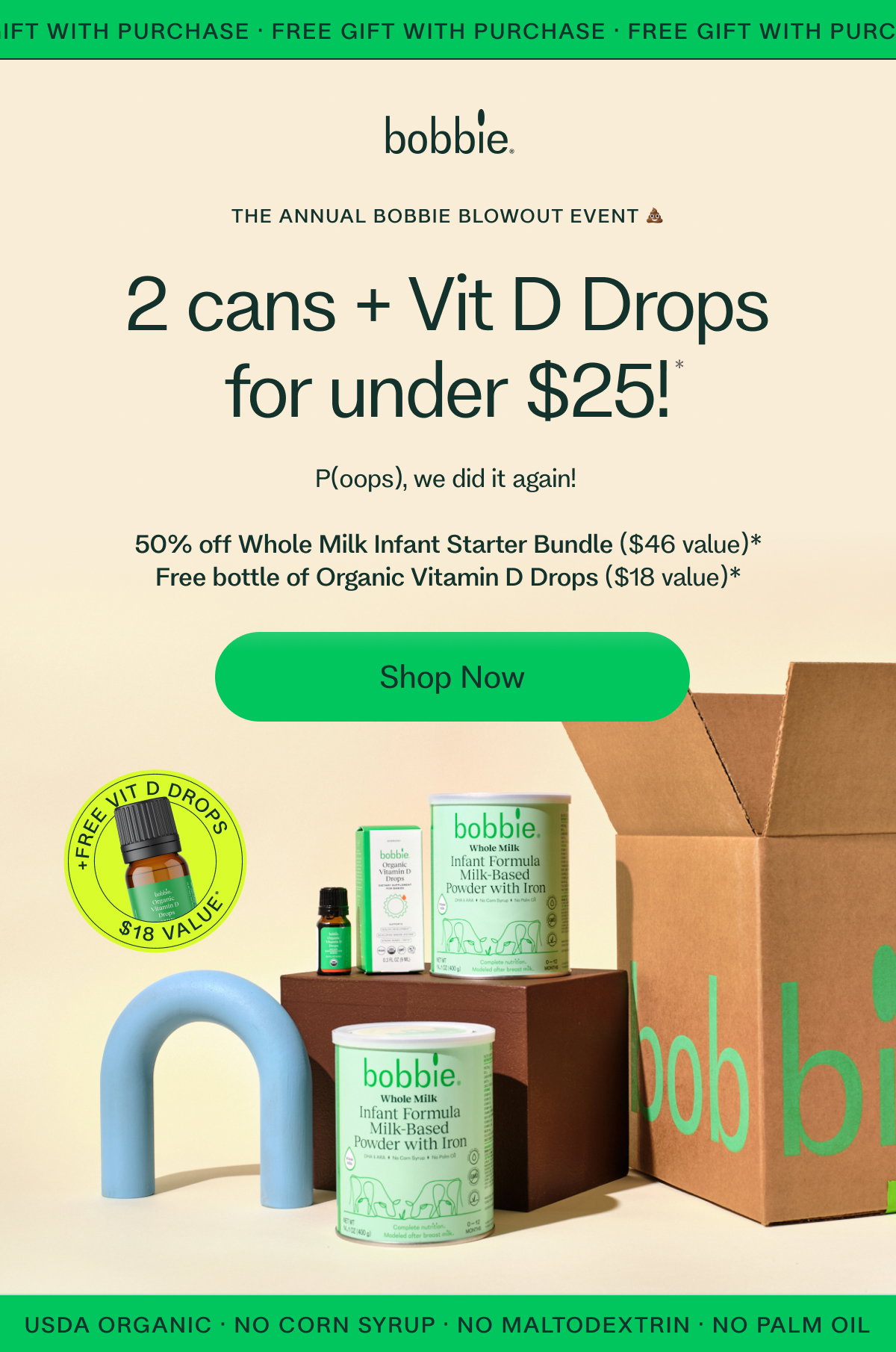 FREE GIFT WITH PURCHASE · FREE GIFT WITH PURCHASE · FREE GIFT WITH PURCHASE •  THE ANNUAL BOBBIE BLOWOUT EVENT 💩 2 cans + Vit D Drops for under $25! * P(oops), we did it again!   50% off Whole Milk Infant Starter Bundle ($46 value)* Free bottle of Organic Vitamin D Drops ($18 value)* Shop Now USDA ORGANIC · NO CORN SYRUP · NO MALTODEXTRIN · NO PALM OIL