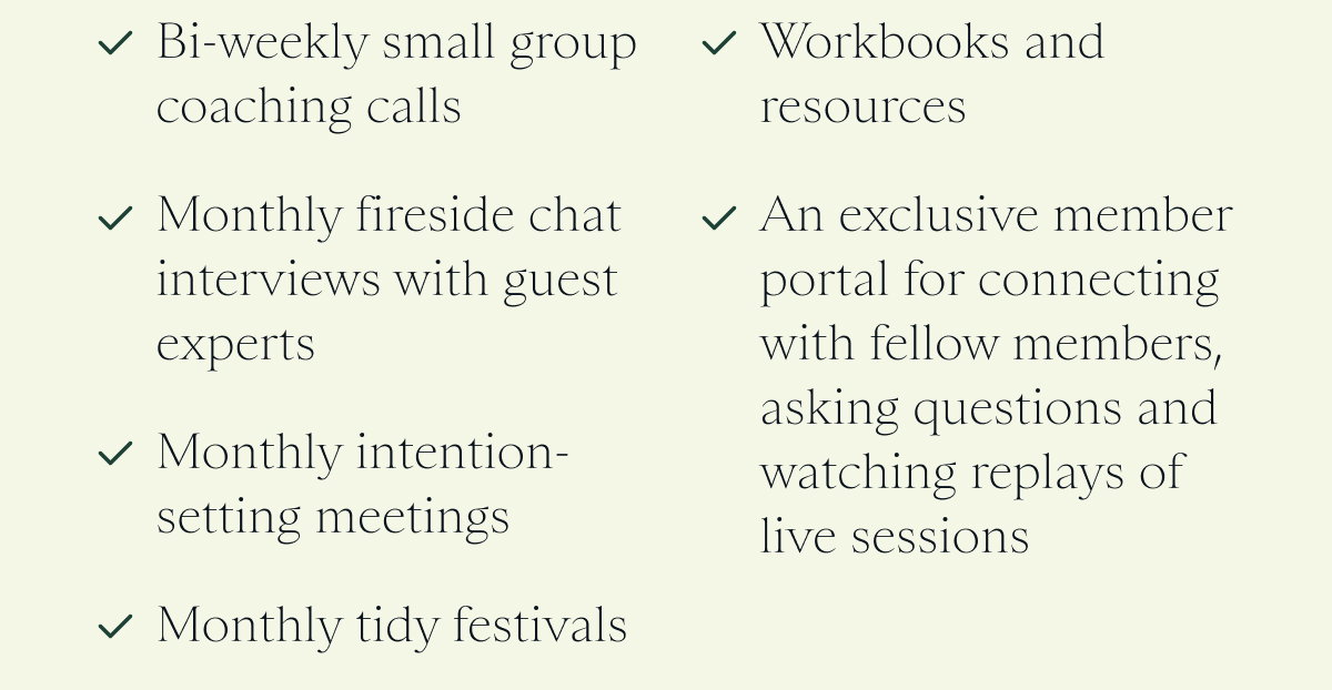 Bi-weekly small group coaching calls   Monthly fireside chat interviews with guest experts   Monthly intention-setting meetings   Monthly tidy festivals   Workbooks and resources   An exclusive member portal for connecting with fellow members, asking questions and watching replays of live sessions 