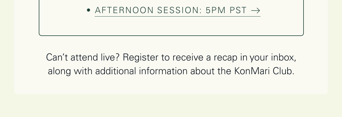 Afternoon Session: 5pm PST   Can’t attend live? Register to receive a recap in your inbox, along with additional information about the KonMari Club. 