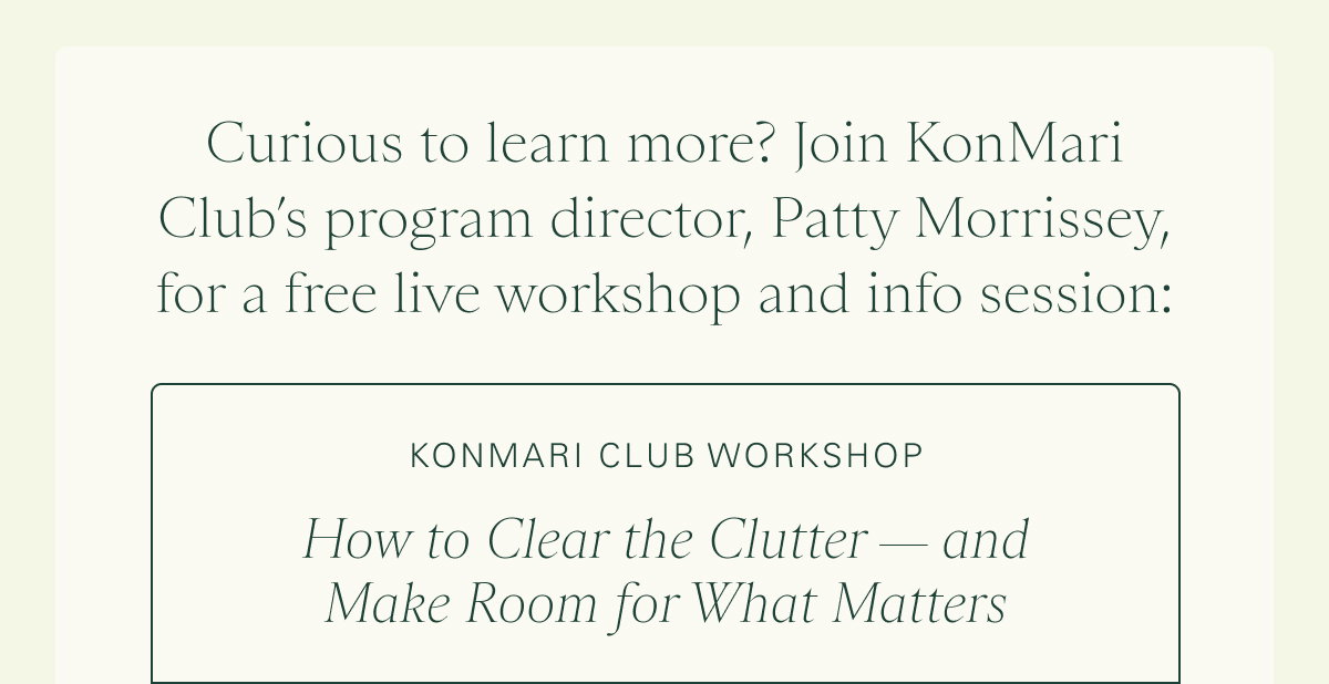 Curious to learn more? Join KonMari Club’s program director, Patty Morrissey, for a free live workshop and info session:    KonMari Club Workshop: How to Clear the Clutter — and Make Room for What Matters