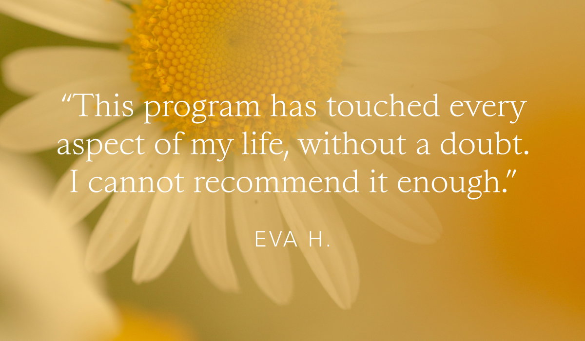“This program has touched every aspect of my life, without a doubt. I cannot recommend it enough.“   Eva H. 