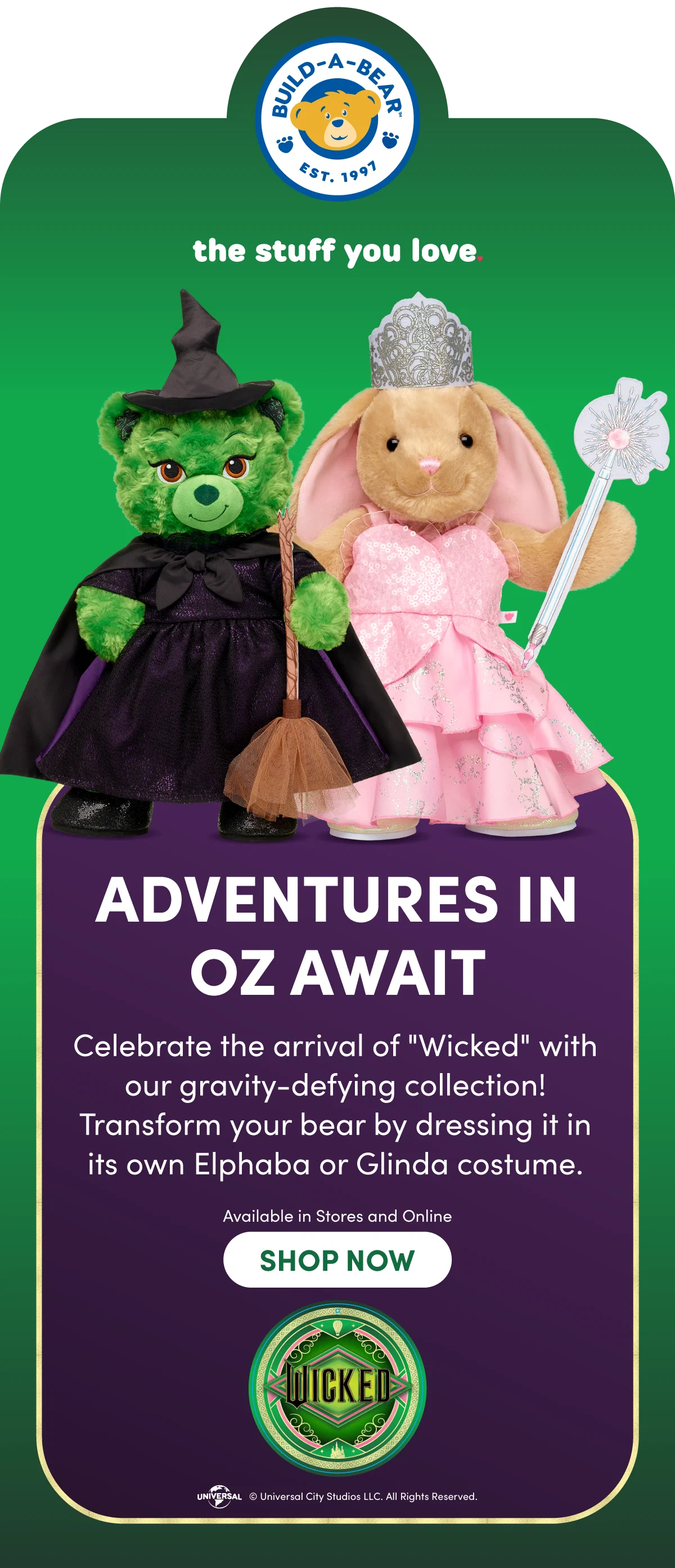 BUILD-A-BEAR EST. 1997 the stuff you love. ADVENTURES IN OZ AWAIT - Celebrate the arrival of 'Wicked' with our gravity-defying collection! Transform your bear by dressing it in its own Elphaba or Glinda costume. Available in Stores and Online | SHOP NOW | WICKED | Universal City Studios LLC. All Rights Reserved.