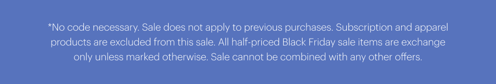 *No code necessary. Sale does not apply to previous purchases. Subscription and apparel products are excluded from this sale. All half-priced Black Friday sale items are exchange only unless marked otherwise. Sale cannot be combined with any other offers.