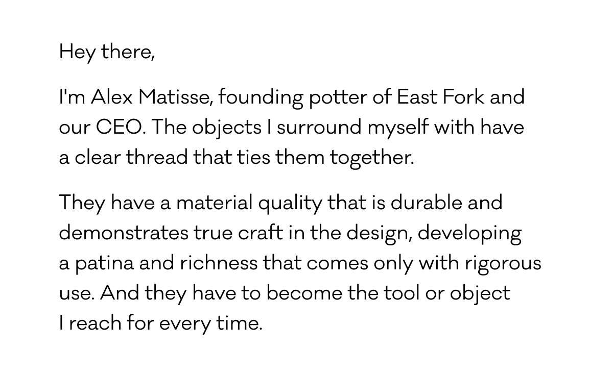 Hey there, I'm Alex Matisse, founding potter of East Fork and our CEO. The objects I surround myself with have  a clear thread that ties them together. They have a material quality that is durable and demonstrates true craft in the design, developing  a patina and richness that comes only with rigorous use. And they have to become the tool or object  I reach for every time.