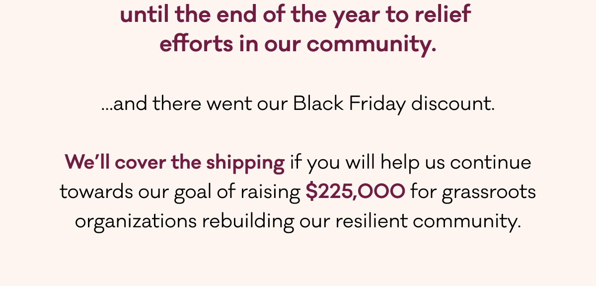 until the end of the year to relief  efforts in our community.   …and there went our Black Friday discount.  We’ll cover the shipping if you will help us continue towards our goal of raising $225,000 for grassroots organizations rebuilding our resilient community. 