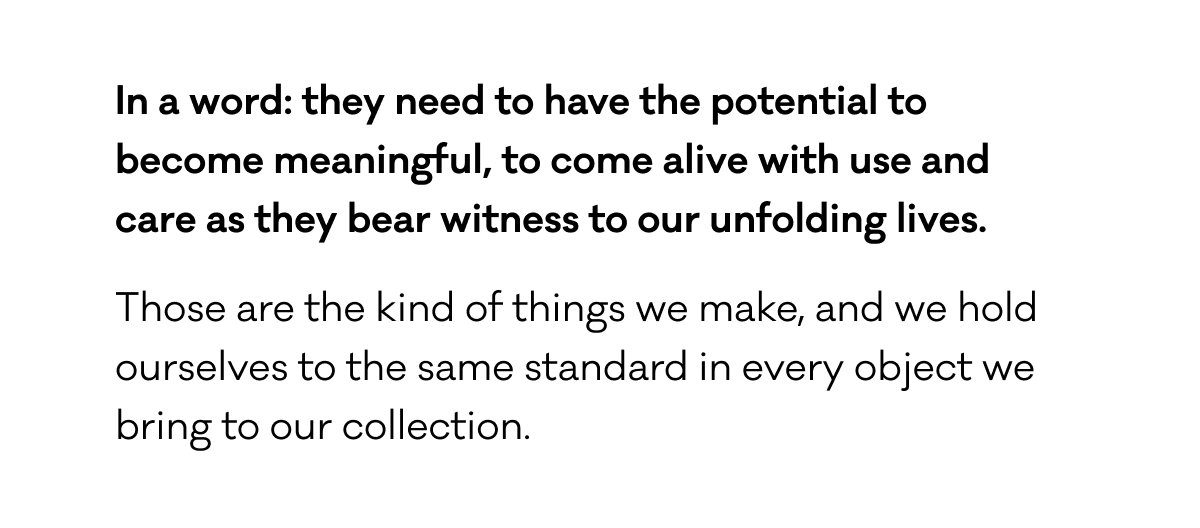 In a word: they need to have the potential to become meaningful, to come alive with use and  care as they bear witness to our unfolding lives. Those are the kind of things we make, and we hold ourselves to the same standard in every object we bring to our collection.