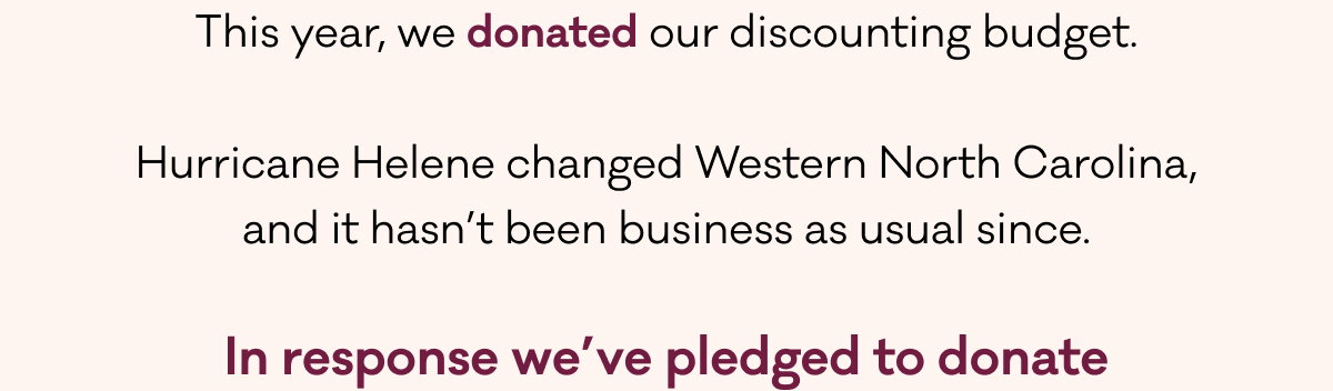 This year, we donated our discounting budget.  Hurricane Helene changed Western North Carolina, and it hasn’t been business as usual since.  In response we’ve pledged to donate 