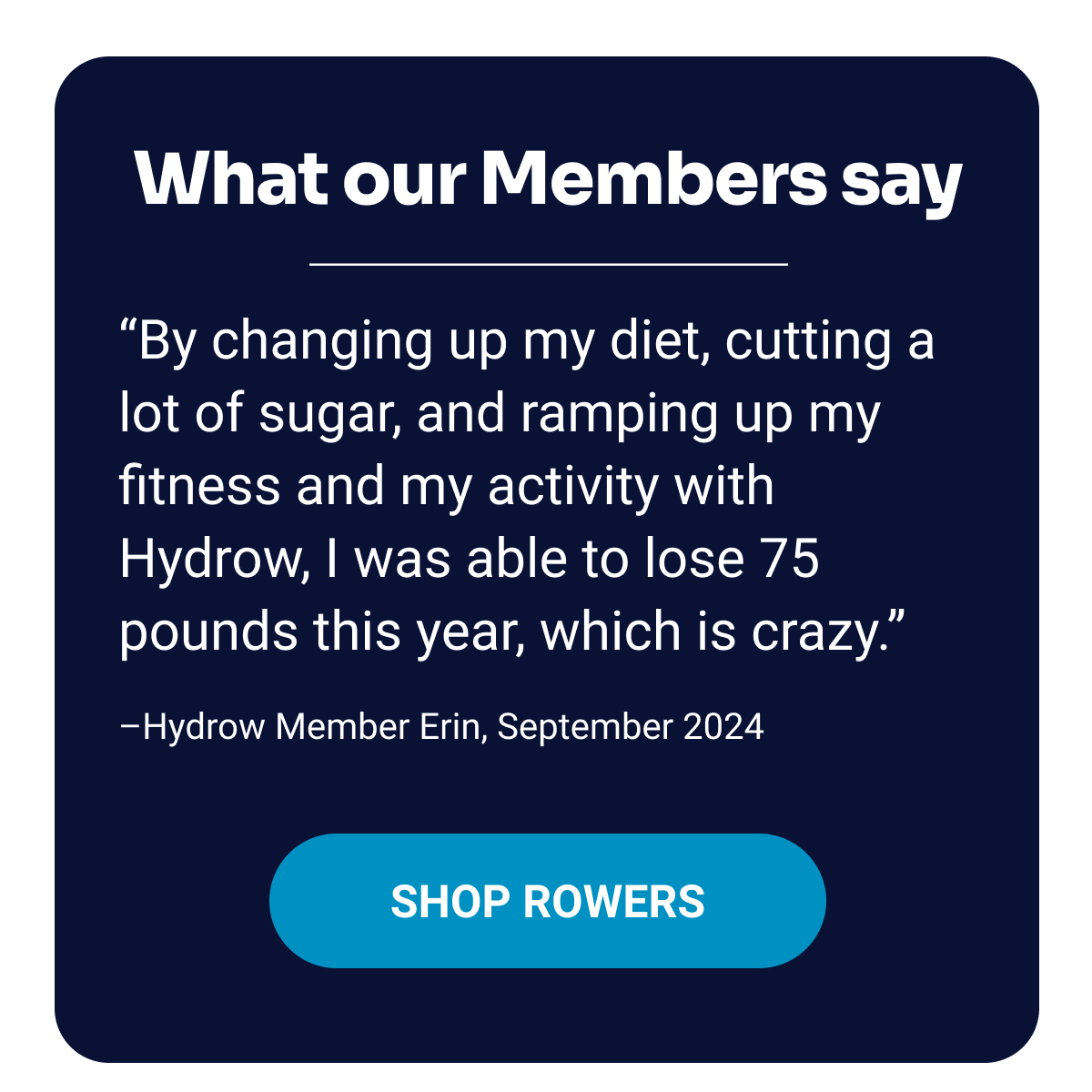 What our Members say. ''By changing up my diet, cutting a lot of sugar, and ramping up my fitness and my activity with Hydrow, I was able to lose 75 pounds this year, which is crazy.'' –Hydrow Member Erin, September 2024. Shop Rowers