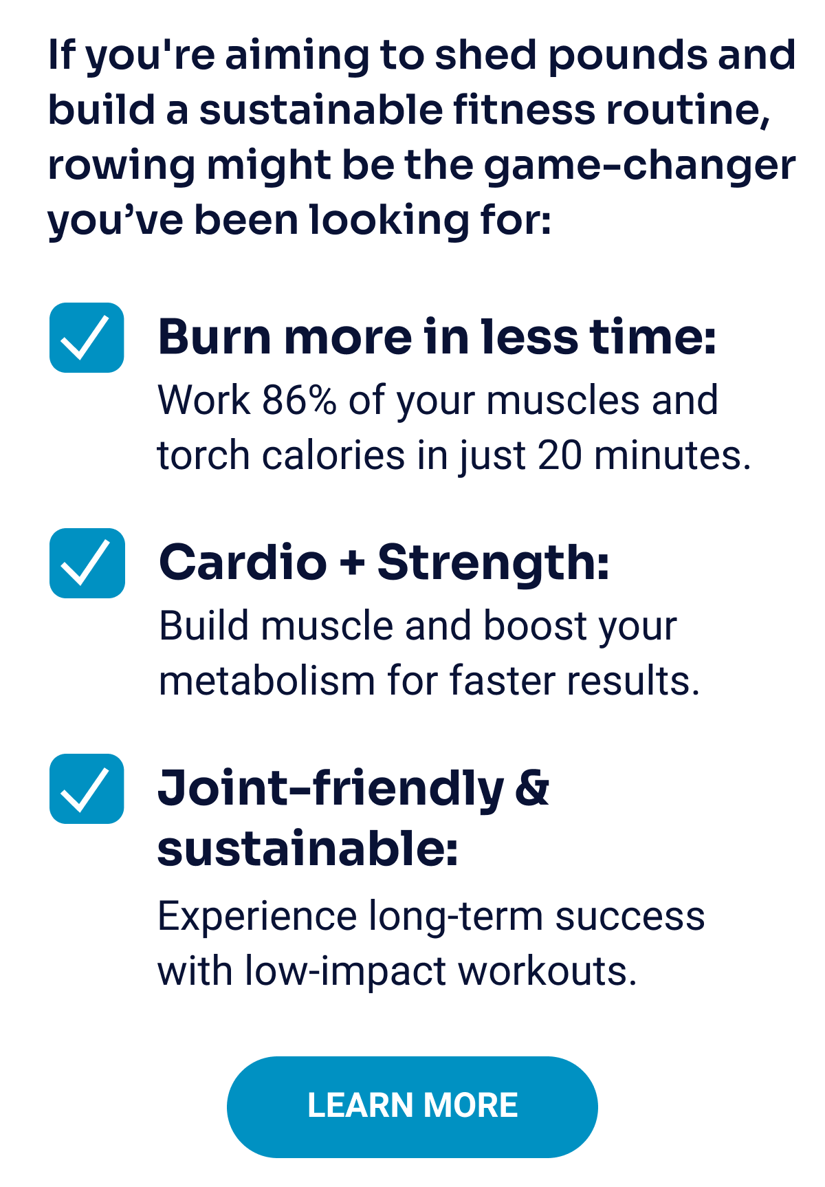 If you're aiming to shed pounds and build a sustainable fitness routine, rowing might be the game-changer you’ve been looking for: Burn more in less time: Work 86% of your muscles and torch calories in just 20 minutes. Cardio + Strength: Build muscle and boost your metabolism for faster results. Joint-friendly & sustainable: Experience long-term success with low-impact workouts. Learn More