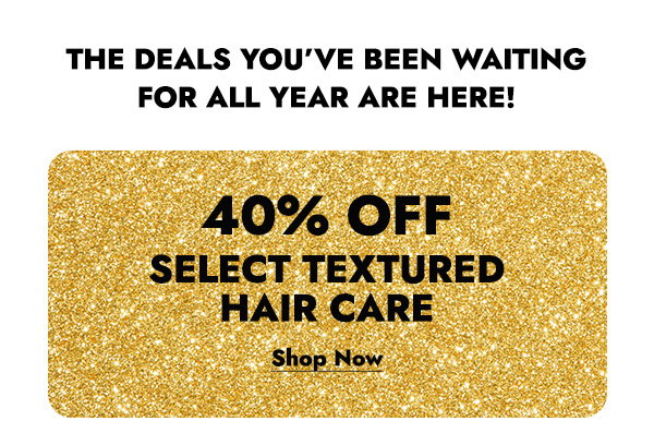 THE DEALS YOU'VE BEEN WAITING FOR ALL YEAR ARE HERE! 40% OFF SELECT TEXTURED HAIR CARE - SHOP NOW
