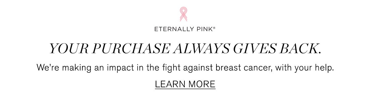 Eternally Pink. Your purchase always gives back. We're making an impact in the fight against breast cancer, with your help. LEARN MORE.