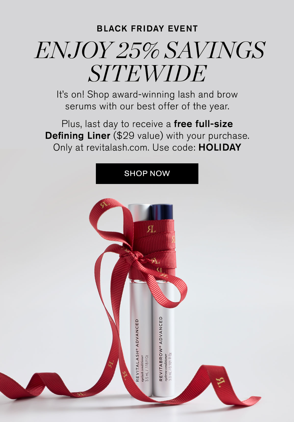 Black Friday Event. Enjoy 25% Savings Sitewide. It’s on! Shop award-winning lash and brow serums with our best offer of the year. Plus, last day to receive a free full-size Defining Liner ($29 value) with your purchase. Only at revitalash.com. Use code: HOLIDAY. SHOP NOW.