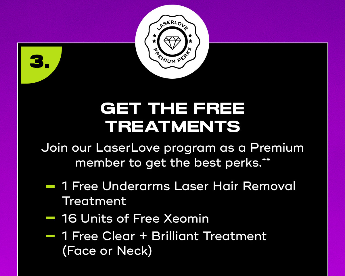 Get The Treatments, Join our Laser Love program as a Premium member to get the best benefits, 1 Underarms Laser Hair Removal Treatment, 16 Units of Injectables, 1 Clear Brilliant Treatment, Face or Neck