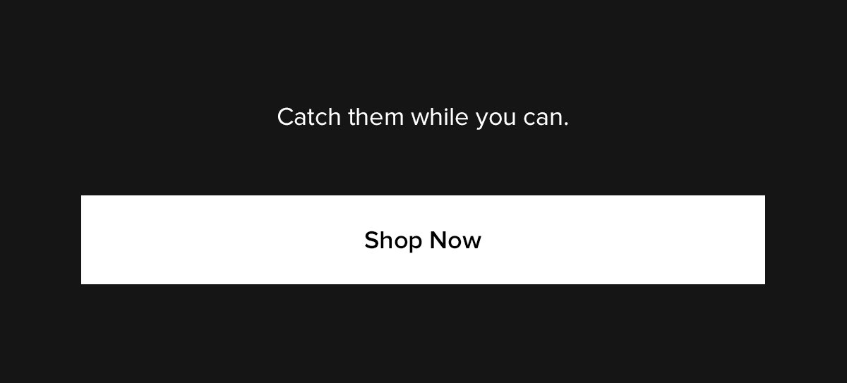 Catch them while you can. Shop Now