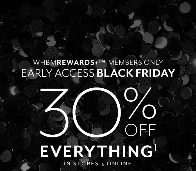 WHBMREWARDS+ MEMBERS ONLY EARLY ACCESS BLACK FRIDAY 30% OFF EVERYTHING¹ IN STORES + ONLINE.  Excludes gift cards. Log in to apply discount in bag.¹